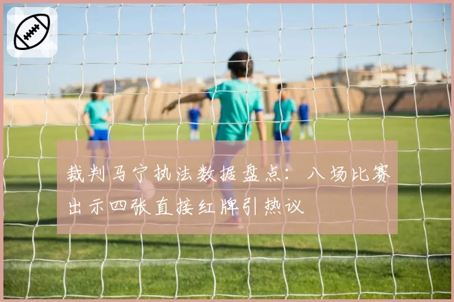 裁判马宁执法数据盘点:八场比赛出示四张直接红牌引热议