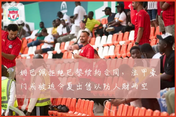 姆巴佩拒绝巴黎续约合同,法甲豪门或被迫今夏出售以防人财两空
